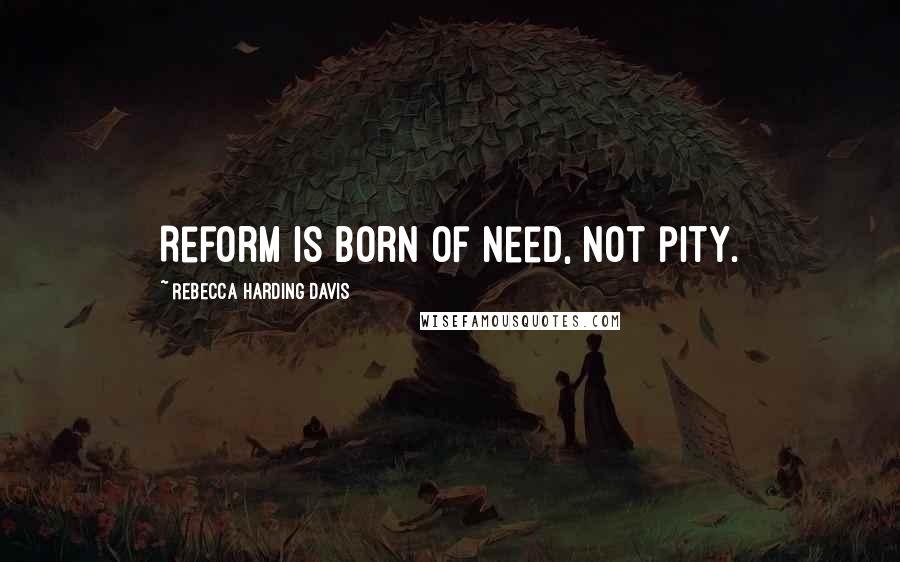 Rebecca Harding Davis quotes: Reform is born of need, not pity.
