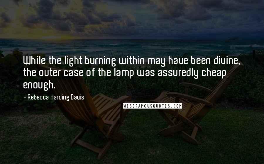 Rebecca Harding Davis quotes: While the light burning within may have been divine, the outer case of the lamp was assuredly cheap enough. Rebecca Harding Davis quotes: While the light burning within may have been divine, the outer case of the lamp was assuredly cheap enough.
