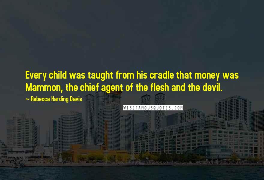 Rebecca Harding Davis quotes: Every child was taught from his cradle that money was Mammon, the chief agent of the flesh and the devil.