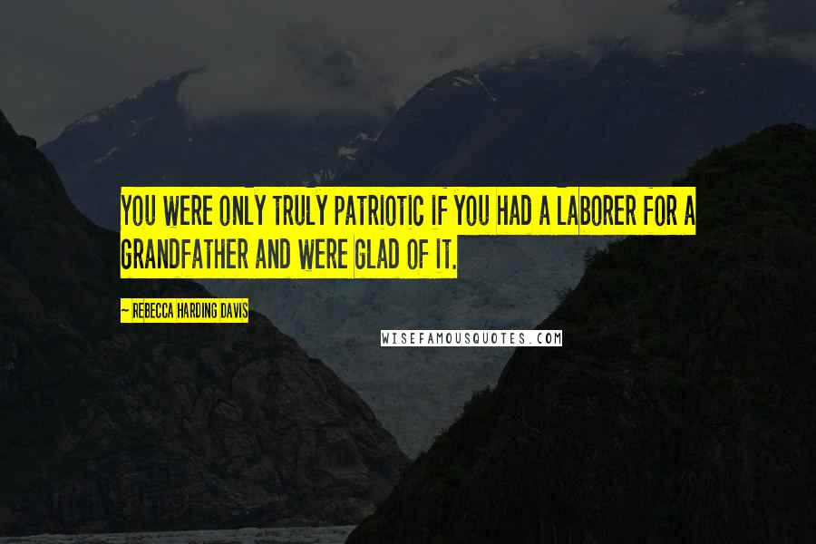 Rebecca Harding Davis quotes: You were only truly patriotic if you had a laborer for a grandfather and were glad of it.