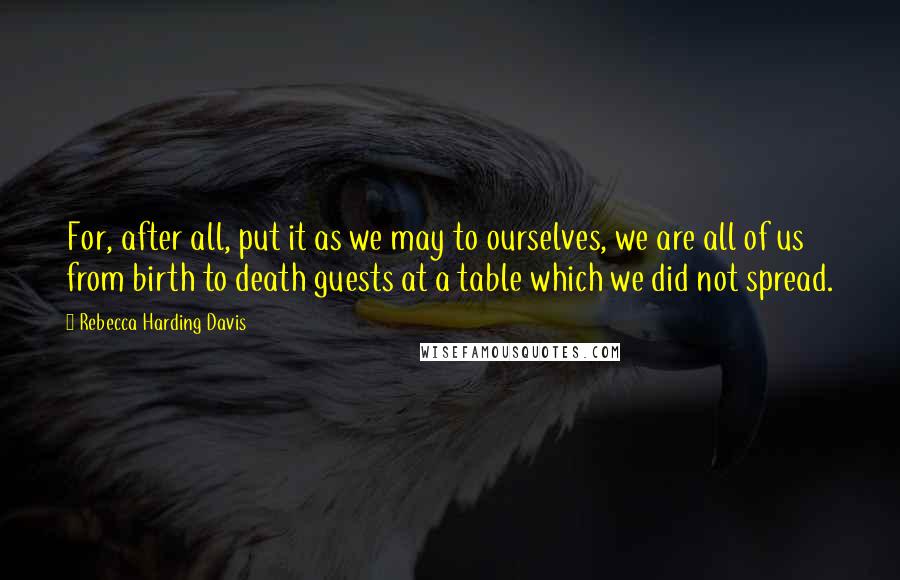 Rebecca Harding Davis quotes: For, after all, put it as we may to ourselves, we are all of us from birth to death guests at a table which we did not spread.