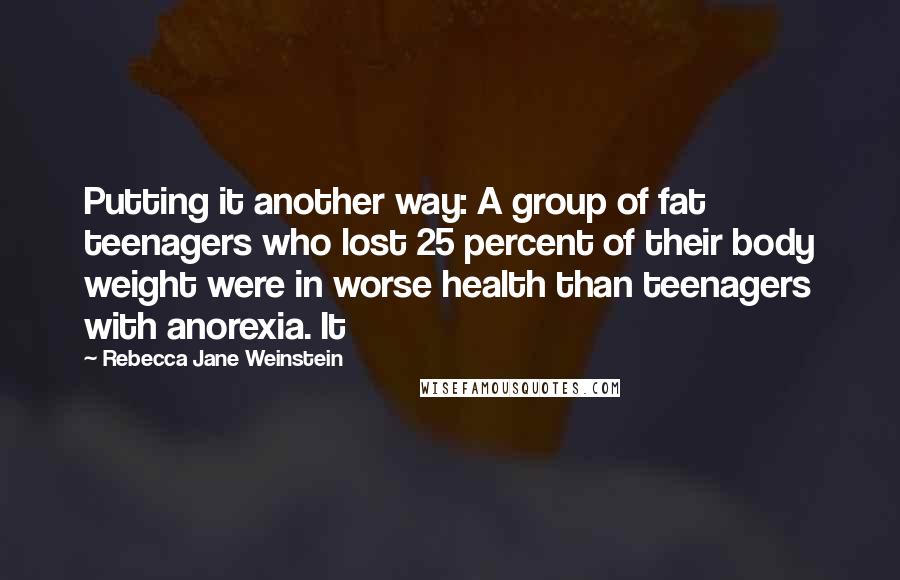 Rebecca Jane Weinstein quotes: Putting it another way: A group of fat teenagers who lost 25 percent of their body weight were in worse health than teenagers with anorexia. It