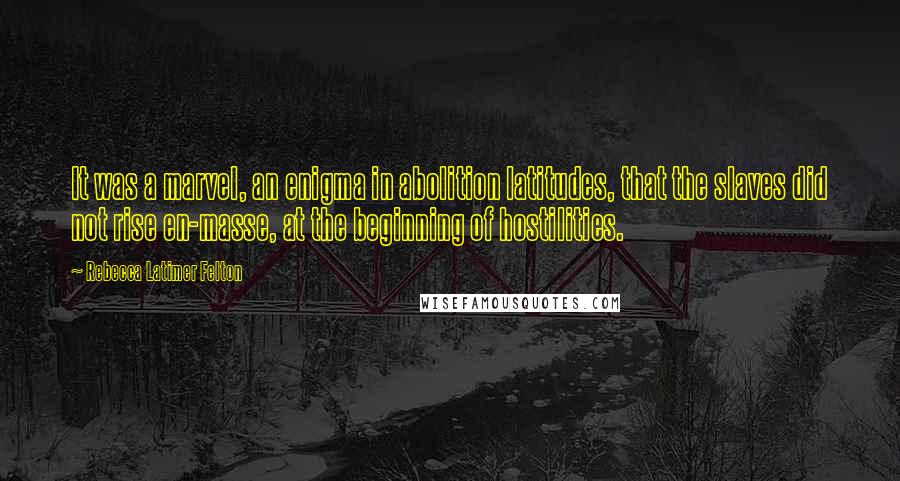 Rebecca Latimer Felton quotes: It was a marvel, an enigma in abolition latitudes, that the slaves did not rise en-masse, at the beginning of hostilities.
