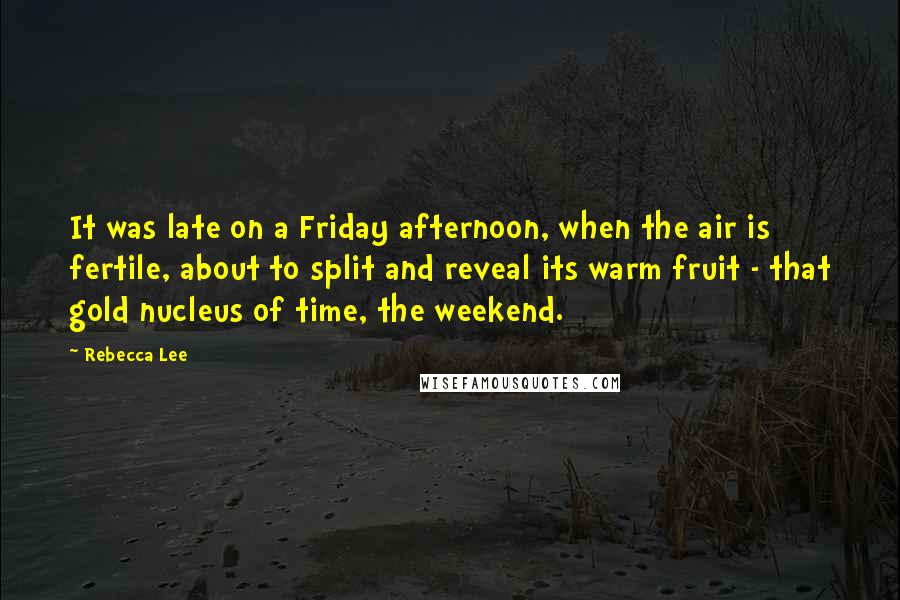 Rebecca Lee quotes: It was late on a Friday afternoon, when the air is fertile, about to split and reveal its warm fruit - that gold nucleus of time, the weekend. Rebecca Lee quotes: It was late on a Friday afternoon, when the air is fertile, about to split and reveal its warm fruit - that gold nucleus of time, the weekend.