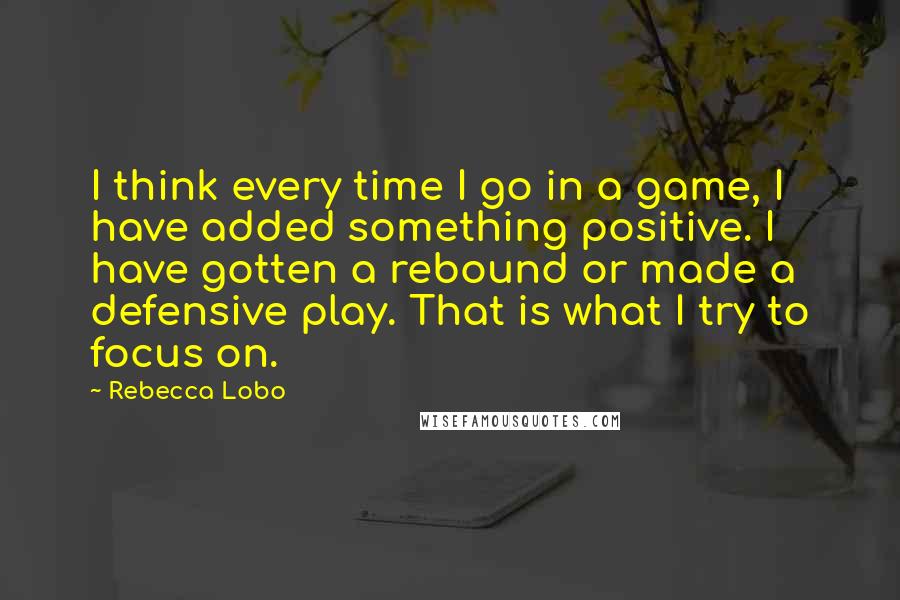 Rebecca Lobo quotes: I think every time I go in a game, I have added something positive. I have gotten a rebound or made a defensive play. That is what I try to