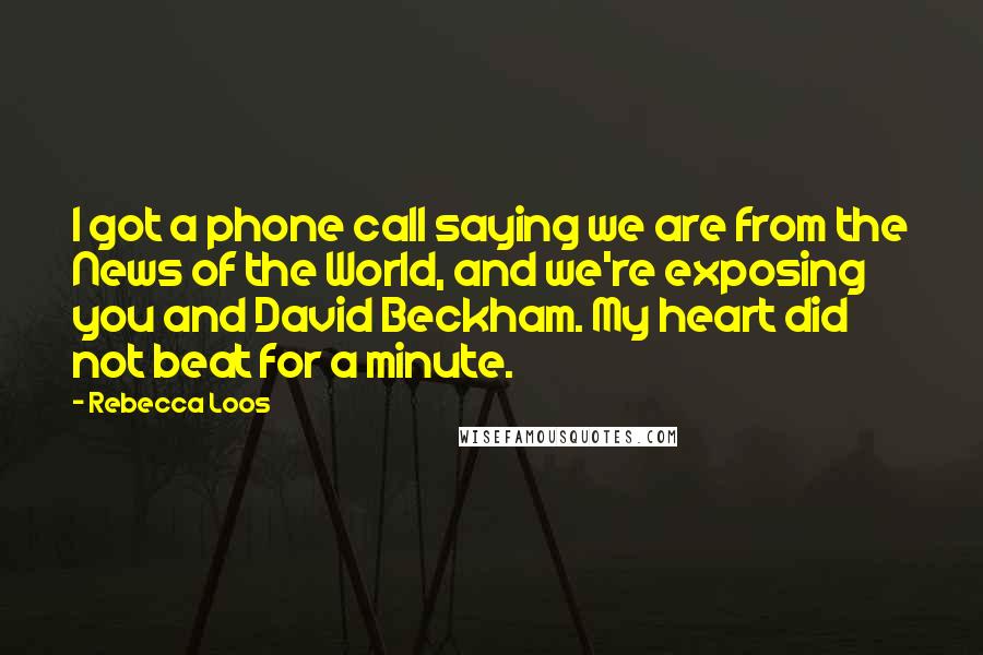Rebecca Loos quotes: I got a phone call saying we are from the News of the World, and we're exposing you and David Beckham. My heart did not beat for a minute. Rebecca Loos quotes: I got a phone call saying we are from the News of the World, and we're exposing you and David Beckham. My heart did not beat for a minute.