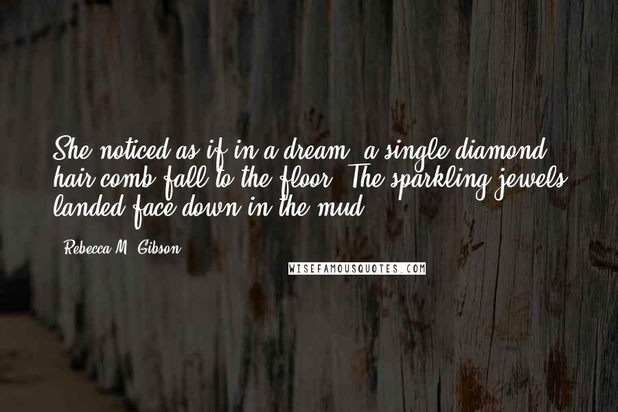 Rebecca M. Gibson quotes: She noticed as if in a dream, a single diamond hair comb fall to the floor. The sparkling jewels landed face down in the mud. Rebecca M. Gibson quotes: She noticed as if in a dream, a single diamond hair comb fall to the floor. The sparkling jewels landed face down in the mud.