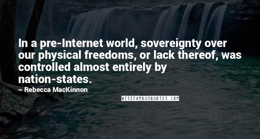 Rebecca MacKinnon quotes: In a pre-Internet world, sovereignty over our physical freedoms, or lack thereof, was controlled almost entirely by nation-states.