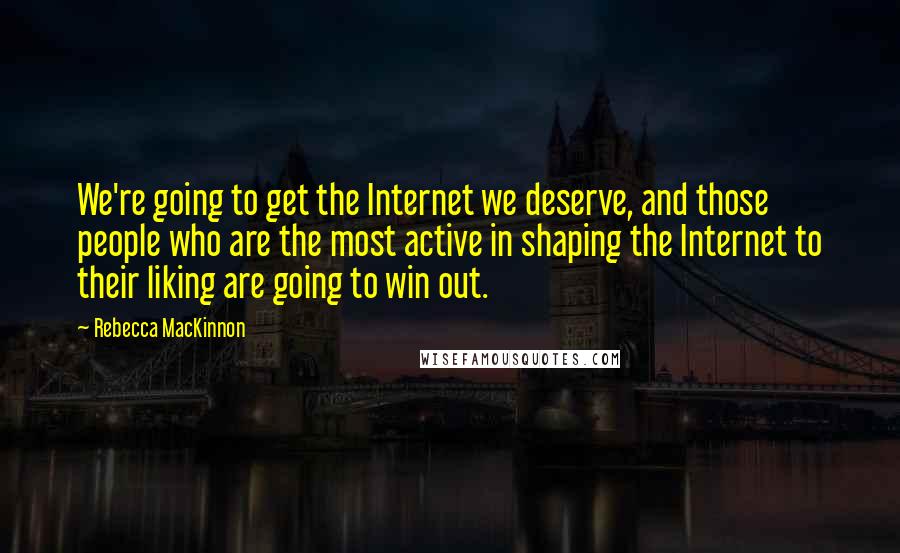Rebecca MacKinnon quotes: We're going to get the Internet we deserve, and those people who are the most active in shaping the Internet to their liking are going to win out. Rebecca MacKinnon quotes: We're going to get the Internet we deserve, and those people who are the most active in shaping the Internet to their liking are going to win out.