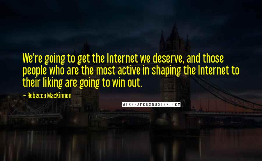 Rebecca MacKinnon quotes: We're going to get the Internet we deserve, and those people who are the most active in shaping the Internet to their liking are going to win out.