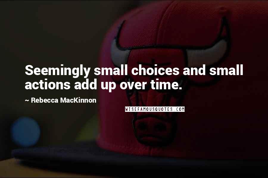 Rebecca MacKinnon quotes: Seemingly small choices and small actions add up over time.