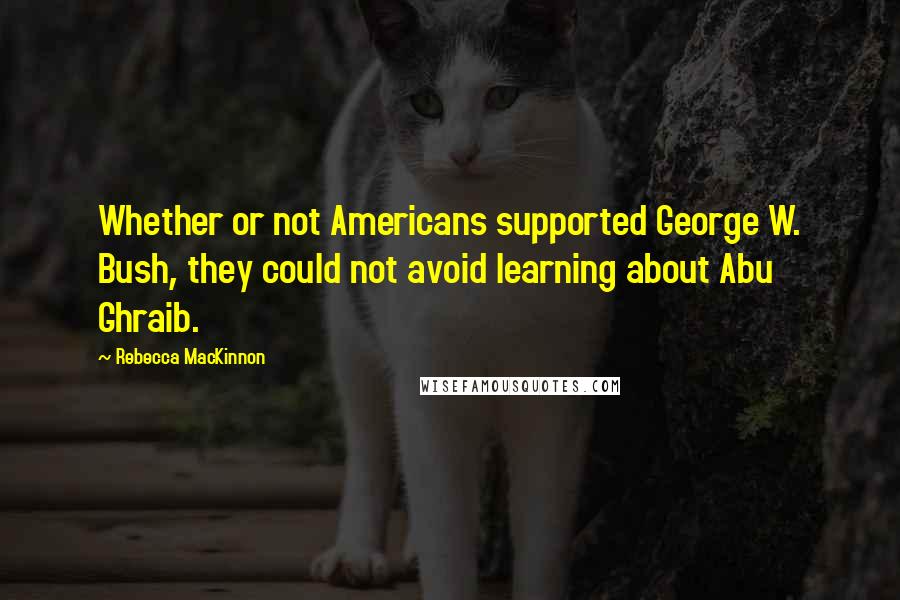 Rebecca MacKinnon quotes: Whether or not Americans supported George W. Bush, they could not avoid learning about Abu Ghraib.