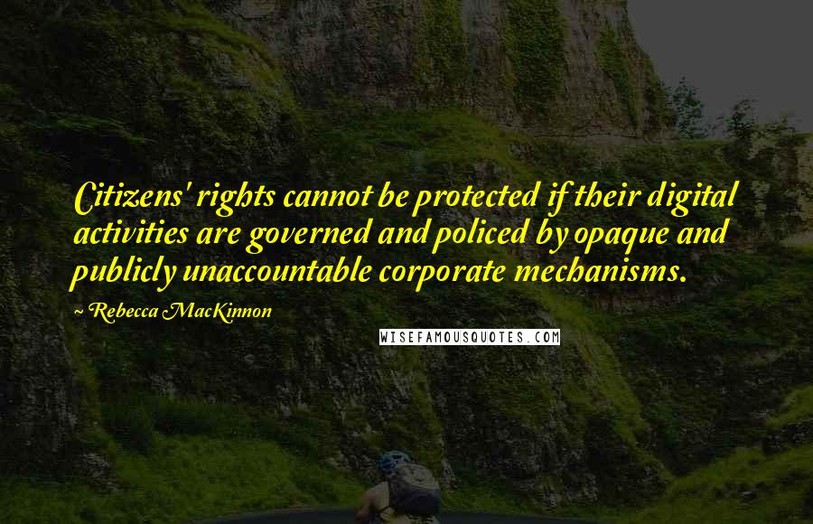 Rebecca MacKinnon quotes: Citizens' rights cannot be protected if their digital activities are governed and policed by opaque and publicly unaccountable corporate mechanisms.