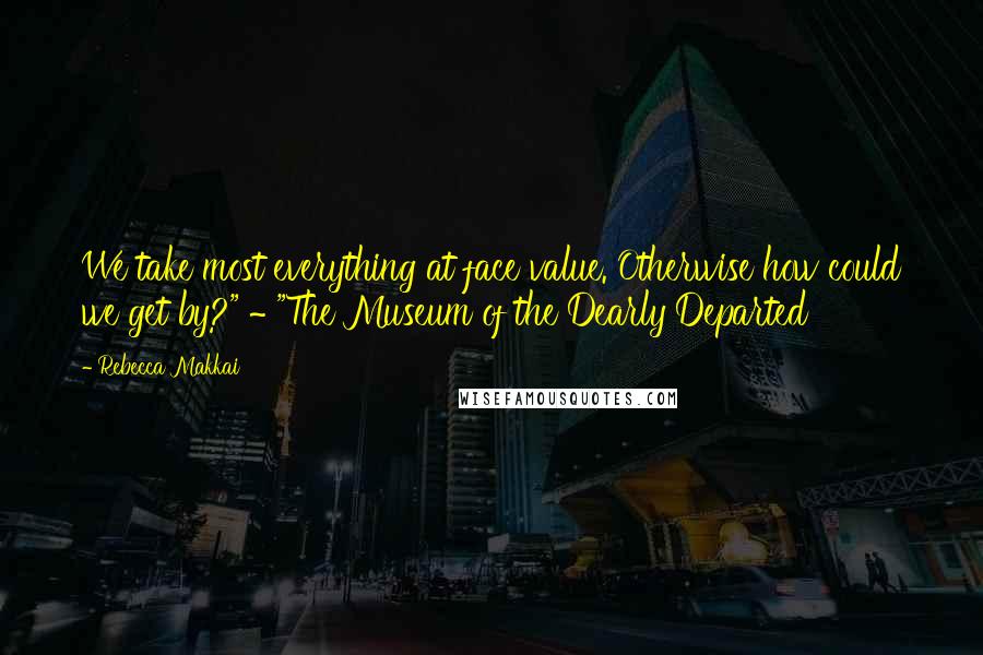 Rebecca Makkai quotes: We take most everything at face value. Otherwise how could we get by?" ~ "The Museum of the Dearly Departed