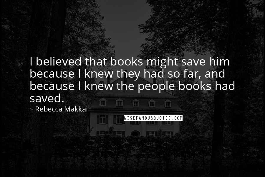 Rebecca Makkai quotes: I believed that books might save him because I knew they had so far, and because I knew the people books had saved.