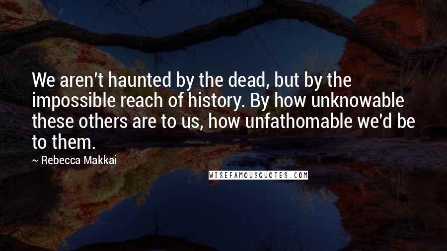 Rebecca Makkai quotes: We aren't haunted by the dead, but by the impossible reach of history. By how unknowable these others are to us, how unfathomable we'd be to them.