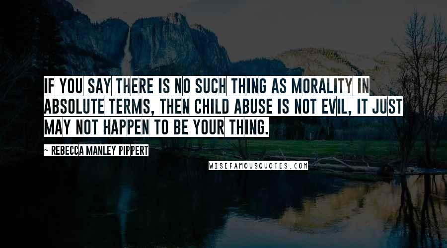 Rebecca Manley Pippert quotes: If you say there is no such thing as morality in absolute terms, then child abuse is not evil, it just may not happen to be your thing.