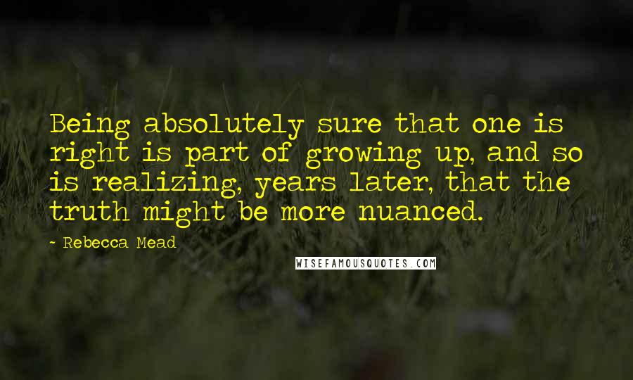 Rebecca Mead quotes: Being absolutely sure that one is right is part of growing up, and so is realizing, years later, that the truth might be more nuanced.