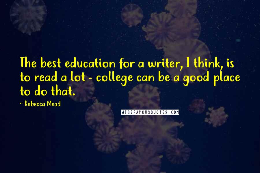 Rebecca Mead quotes: The best education for a writer, I think, is to read a lot - college can be a good place to do that.