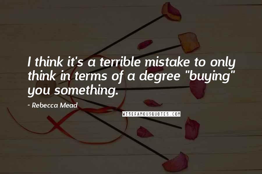 Rebecca Mead quotes: I think it's a terrible mistake to only think in terms of a degree "buying" you something.