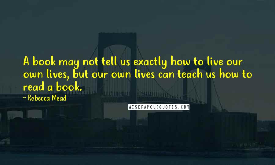 Rebecca Mead quotes: A book may not tell us exactly how to live our own lives, but our own lives can teach us how to read a book.