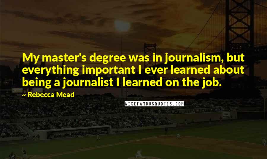 Rebecca Mead quotes: My master's degree was in journalism, but everything important I ever learned about being a journalist I learned on the job.