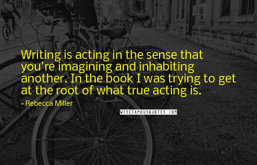Rebecca Miller quotes: Writing is acting in the sense that you're imagining and inhabiting another. In the book I was trying to get at the root of what true acting is.