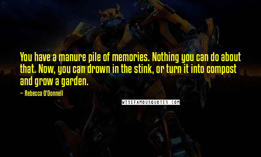 Rebecca O'Donnell quotes: You have a manure pile of memories. Nothing you can do about that. Now, you can drown in the stink, or turn it into compost and grow a garden. Rebecca O'Donnell quotes: You have a manure pile of memories. Nothing you can do about that. Now, you can drown in the stink, or turn it into compost and grow a garden.