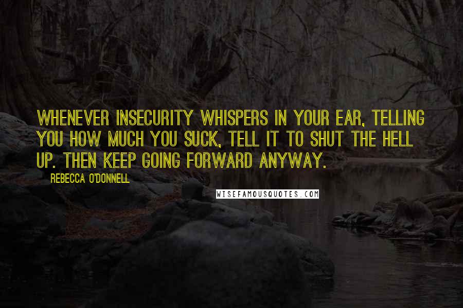 Rebecca O'Donnell quotes: Whenever Insecurity whispers In your ear, telling you how much you suck, tell it to shut the hell up. Then keep going forward anyway. Rebecca O'Donnell quotes: Whenever Insecurity whispers In your ear, telling you how much you suck, tell it to shut the hell up. Then keep going forward anyway.