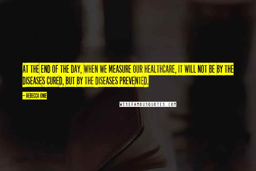 Rebecca Onie quotes: At the end of the day, when we measure our healthcare, it will not be by the diseases cured, but by the diseases prevented.