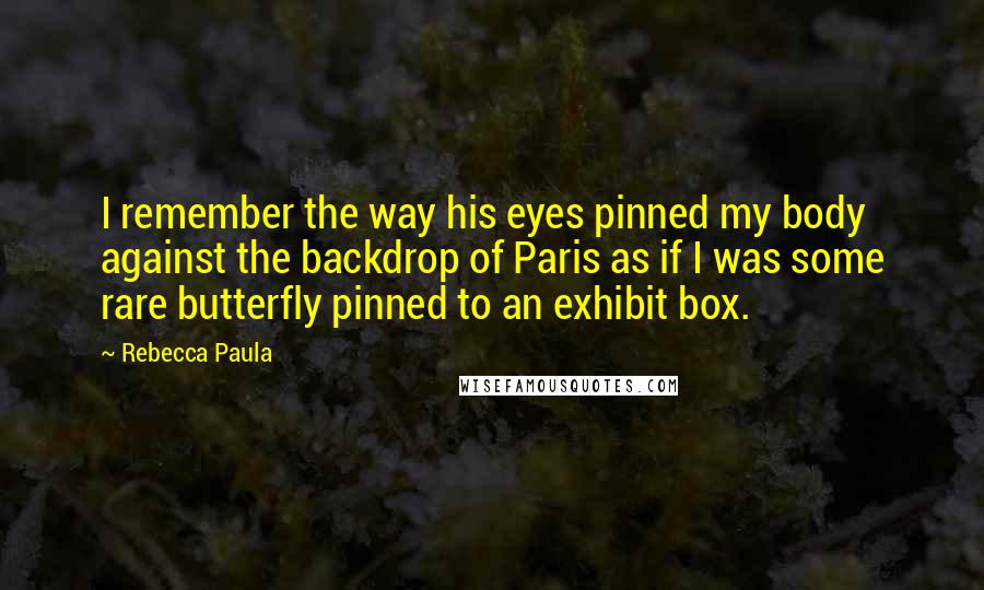 Rebecca Paula quotes: I remember the way his eyes pinned my body against the backdrop of Paris as if I was some rare butterfly pinned to an exhibit box.