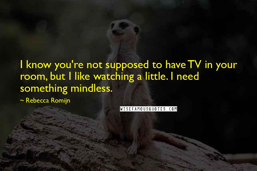 Rebecca Romijn quotes: I know you're not supposed to have TV in your room, but I like watching a little. I need something mindless. Rebecca Romijn quotes: I know you're not supposed to have TV in your room, but I like watching a little. I need something mindless.