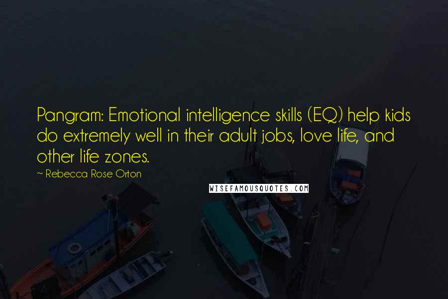 Rebecca Rose Orton quotes: Pangram: Emotional intelligence skills (EQ) help kids do extremely well in their adult jobs, love life, and other life zones. Rebecca Rose Orton quotes: Pangram: Emotional intelligence skills (EQ) help kids do extremely well in their adult jobs, love life, and other life zones.