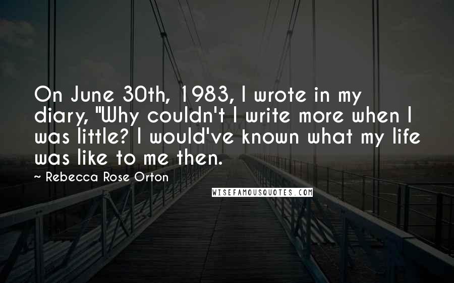 Rebecca Rose Orton quotes: On June 30th, 1983, I wrote in my diary, "Why couldn't I write more when I was little? I would've known what my life was like to me then. Rebecca Rose Orton quotes: On June 30th, 1983, I wrote in my diary, "Why couldn't I write more when I was little? I would've known what my life was like to me then.
