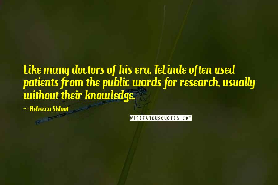 Rebecca Skloot quotes: Like many doctors of his era, TeLinde often used patients from the public wards for research, usually without their knowledge. Rebecca Skloot quotes: Like many doctors of his era, TeLinde often used patients from the public wards for research, usually without their knowledge.