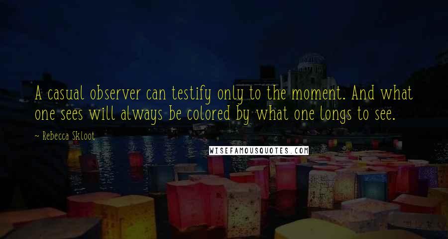 Rebecca Skloot quotes: A casual observer can testify only to the moment. And what one sees will always be colored by what one longs to see.