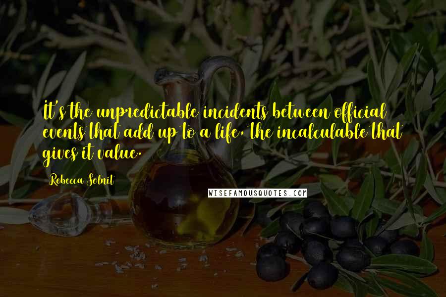 Rebecca Solnit quotes: It's the unpredictable incidents between official events that add up to a life, the incalculable that gives it value.