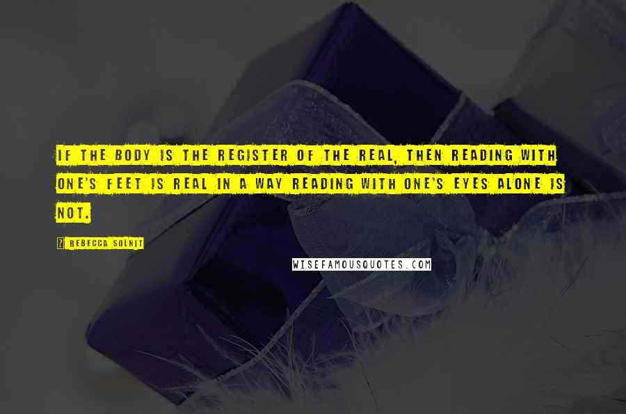 Rebecca Solnit quotes: If the body is the register of the real, then reading with one's feet is real in a way reading with one's eyes alone is not.