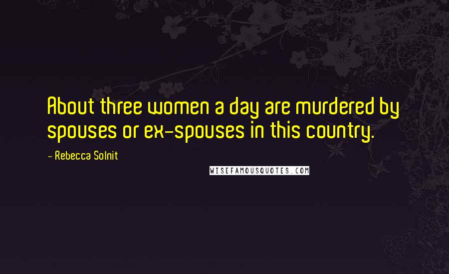 Rebecca Solnit quotes: About three women a day are murdered by spouses or ex-spouses in this country.