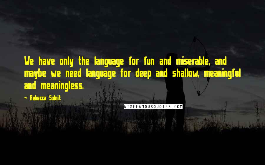 Rebecca Solnit quotes: We have only the language for fun and miserable, and maybe we need language for deep and shallow, meaningful and meaningless.