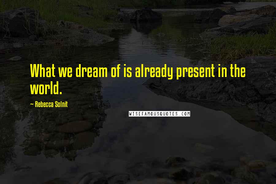 Rebecca Solnit quotes: What we dream of is already present in the world.