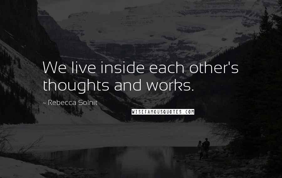 Rebecca Solnit quotes: We live inside each other's thoughts and works.
