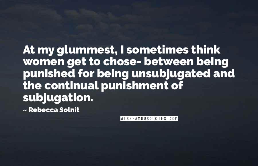 Rebecca Solnit quotes: At my glummest, I sometimes think women get to chose- between being punished for being unsubjugated and the continual punishment of subjugation.