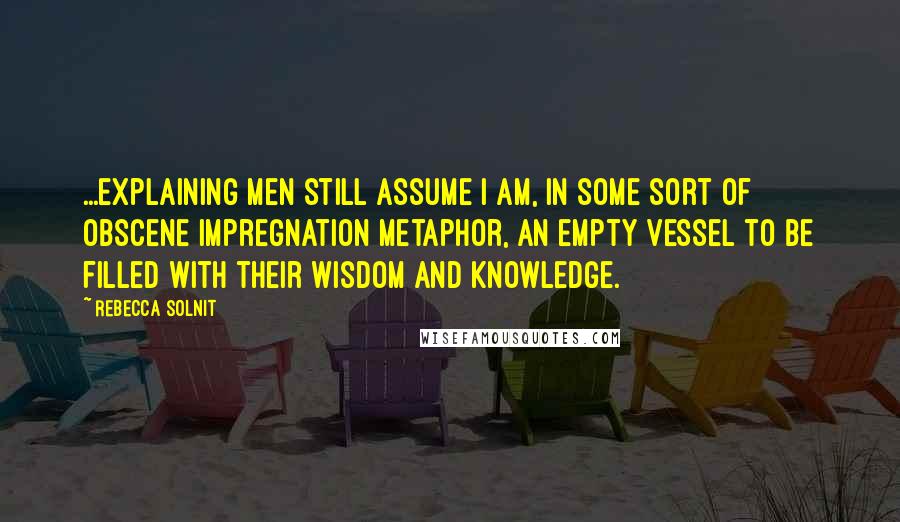Rebecca Solnit quotes: ...explaining men still assume I am, in some sort of obscene impregnation metaphor, an empty vessel to be filled with their wisdom and knowledge.