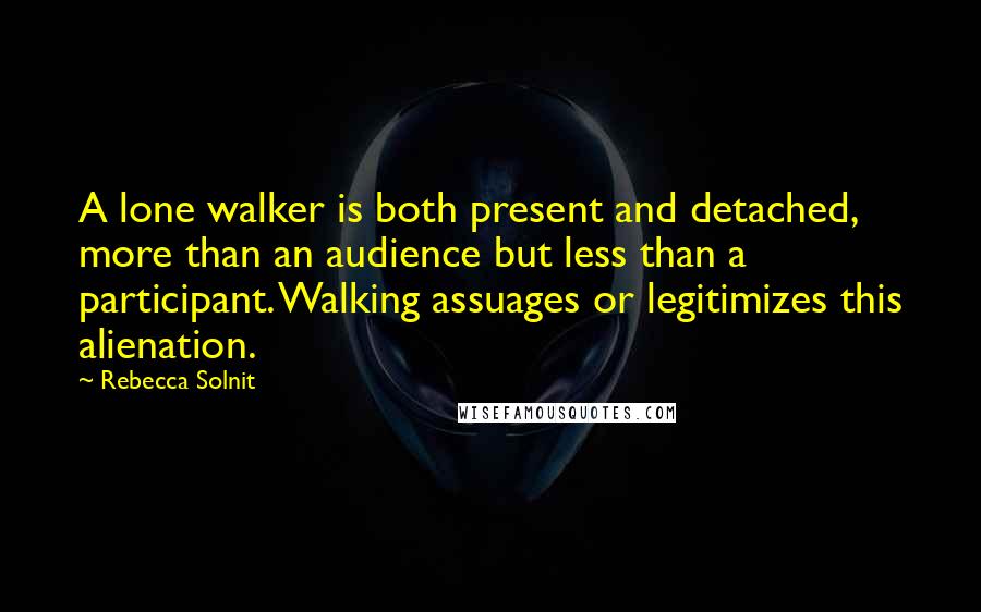 Rebecca Solnit quotes: A lone walker is both present and detached, more than an audience but less than a participant. Walking assuages or legitimizes this alienation.