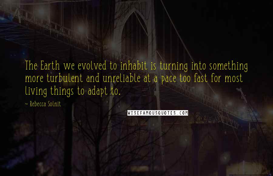 Rebecca Solnit quotes: The Earth we evolved to inhabit is turning into something more turbulent and unreliable at a pace too fast for most living things to adapt to.