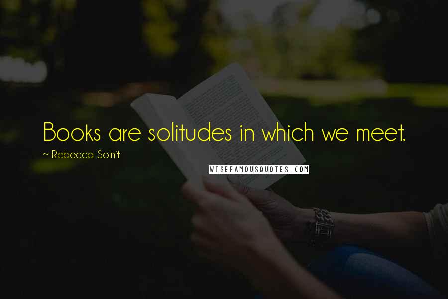 Rebecca Solnit quotes: Books are solitudes in which we meet.
