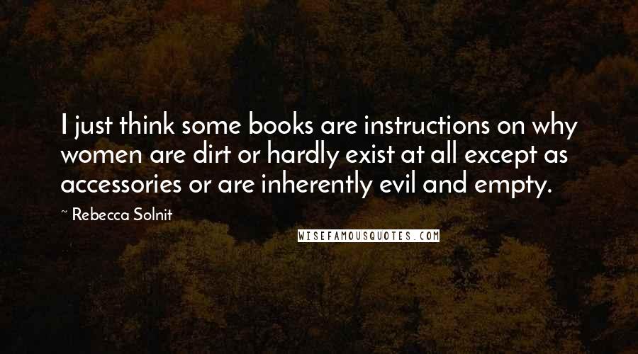 Rebecca Solnit quotes: I just think some books are instructions on why women are dirt or hardly exist at all except as accessories or are inherently evil and empty.