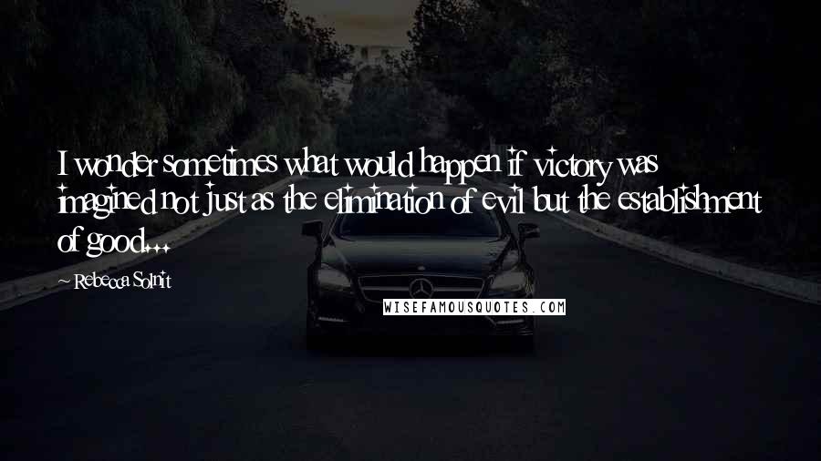 Rebecca Solnit quotes: I wonder sometimes what would happen if victory was imagined not just as the elimination of evil but the establishment of good...