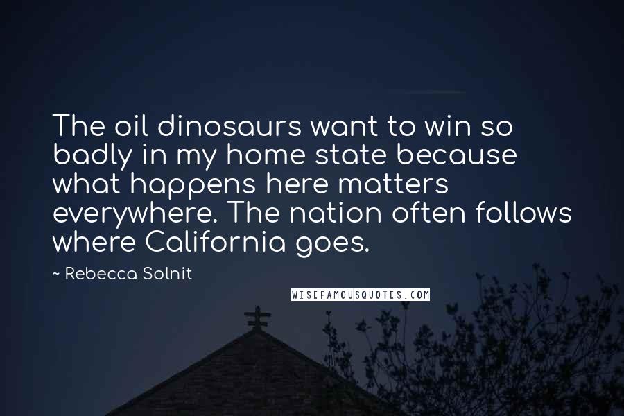 Rebecca Solnit quotes: The oil dinosaurs want to win so badly in my home state because what happens here matters everywhere. The nation often follows where California goes.